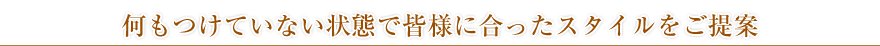 何もつけていない状態で皆様に合ったスタイルをご提案